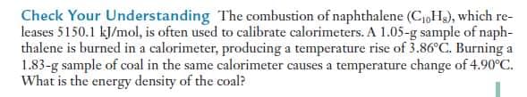 Check Your Understanding The combustion of naphthalene (CHs), which re-
leases 5150.1 kJ/mol, is often used to calibrate calorimeters. A 1.05-g sample of naph-
thalene is burned in a calorimeter, producing a temperature rise of 3.86°C. Burning a
1.83-g sample of coal in the same calorimeter causes a temperature change of 4.90°C.
What is the energy density of the coal?
