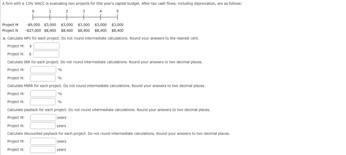 A firm with a 13% WACC is evaluating two projects for this year's capital budget. After-tax cash flows, including depreciation, are as follows:
3
4
5
0
1
Project M
-$9,000 $3,000 $3,000 $3,000 $3,000 $3,000
Project N
-$27,000 $8,400 $8,400 $8,400 $8,400 $8,400
a. Calculate NPV for each project. Do not round intermediate calculations. Round your answers to the nearest cent.
Project M: $
Project N: $
Calculate IRR for each project. Do not round intermediate calculations. Round your answers to two decimal places.
Project M:
Project N:
Calculate MIRR for each project. Do not round intermediate calculations. Round your answers to two decimal places.
Project M:
Project N:
Calculate payback for each project. Do not round intermediate calculations. Round your answers to two decimal places.
Project M:
years
Project N:
years
Calculate discounted payback for each project. Do not round intermediate calculations. Round your answers to two decimal places.
Project M:
years
Project N:
%
%
%
2
%
years