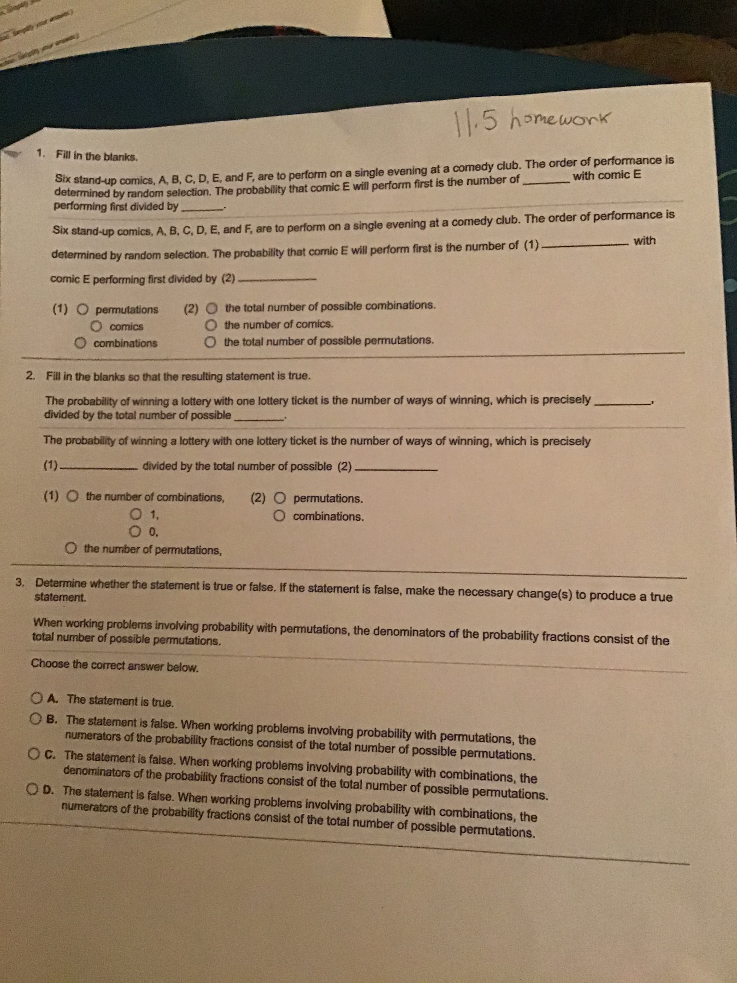 3. Determine whether the statement is true or false, If the statement is false, make the necessary change(s) to produce a true
statement.
When working problems involving probability with permutations, the denominators of the probability fractions consist of the
total number of possible permutations,
