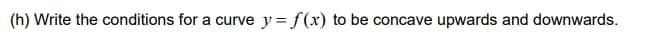 (h) Write the conditions for a curve y= f(x) to be concave upwards and downwards.
