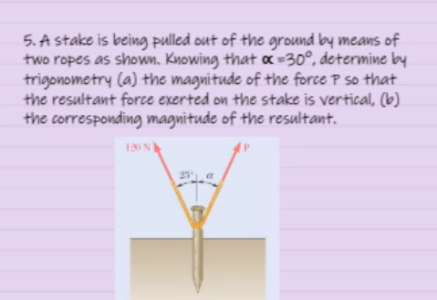 5. A stake is being pulled out of the ground by means of
two ropes as shown. Knowing that α = 30°, determine by
trigonometry (a) the magnitude of the force P so that
the resultant force exerted on the stake is vertical, (b)
the corresponding magnitude of the resultant.
120 N