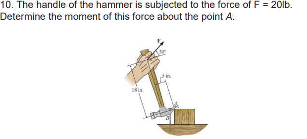 10. The handle of the hammer is subjected to the force of F = 20lb.
Determine the moment of this force about the point A.
18 in.
30
in.