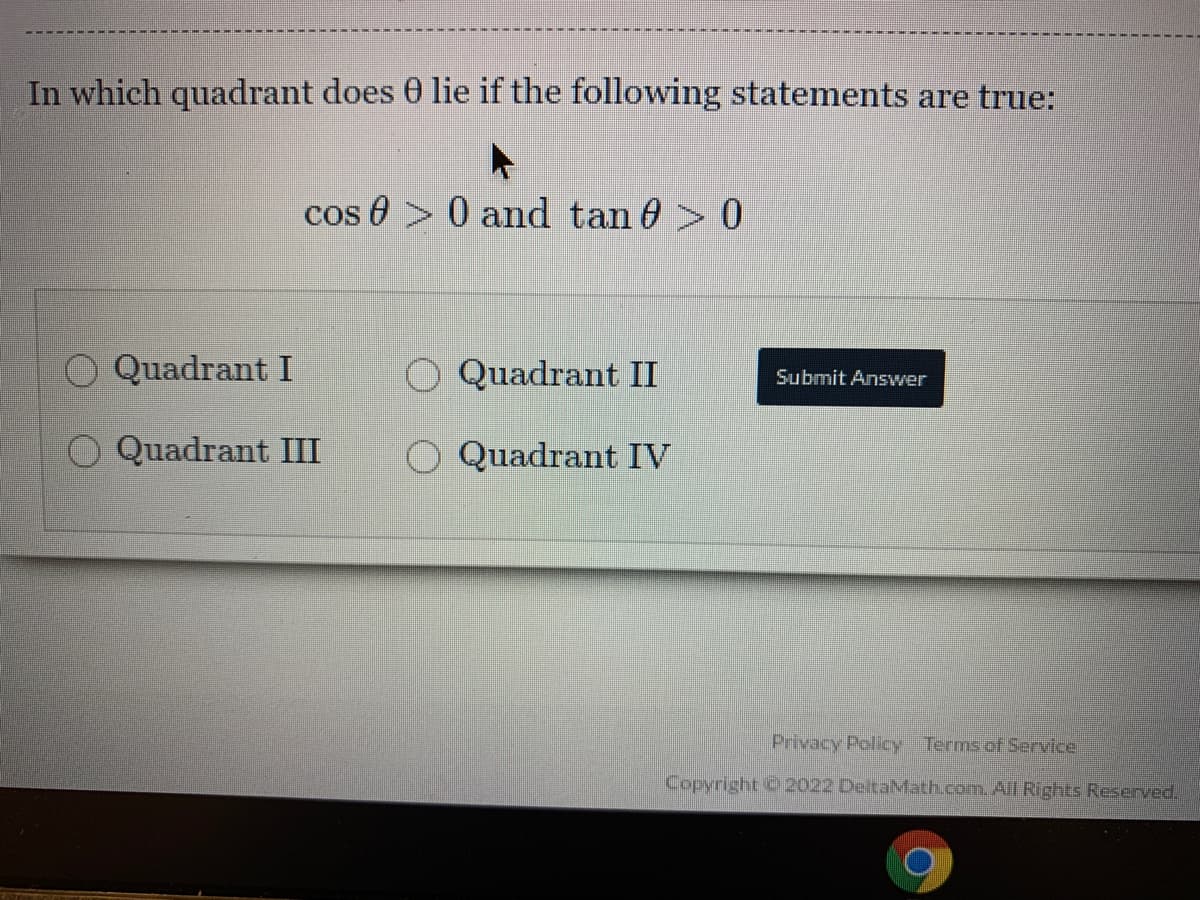 In which quadrant does 0 lie if the following statements are true:
cos 0 > 0 and tan 0> 0
Quadrant I
O Quadrant II
Submit Answer
O Quadrant III
O Quadrant IV
Privacy Policy Terms of Service
Copyright C 2022 DeltaMath.com. All Rights Reserved.
