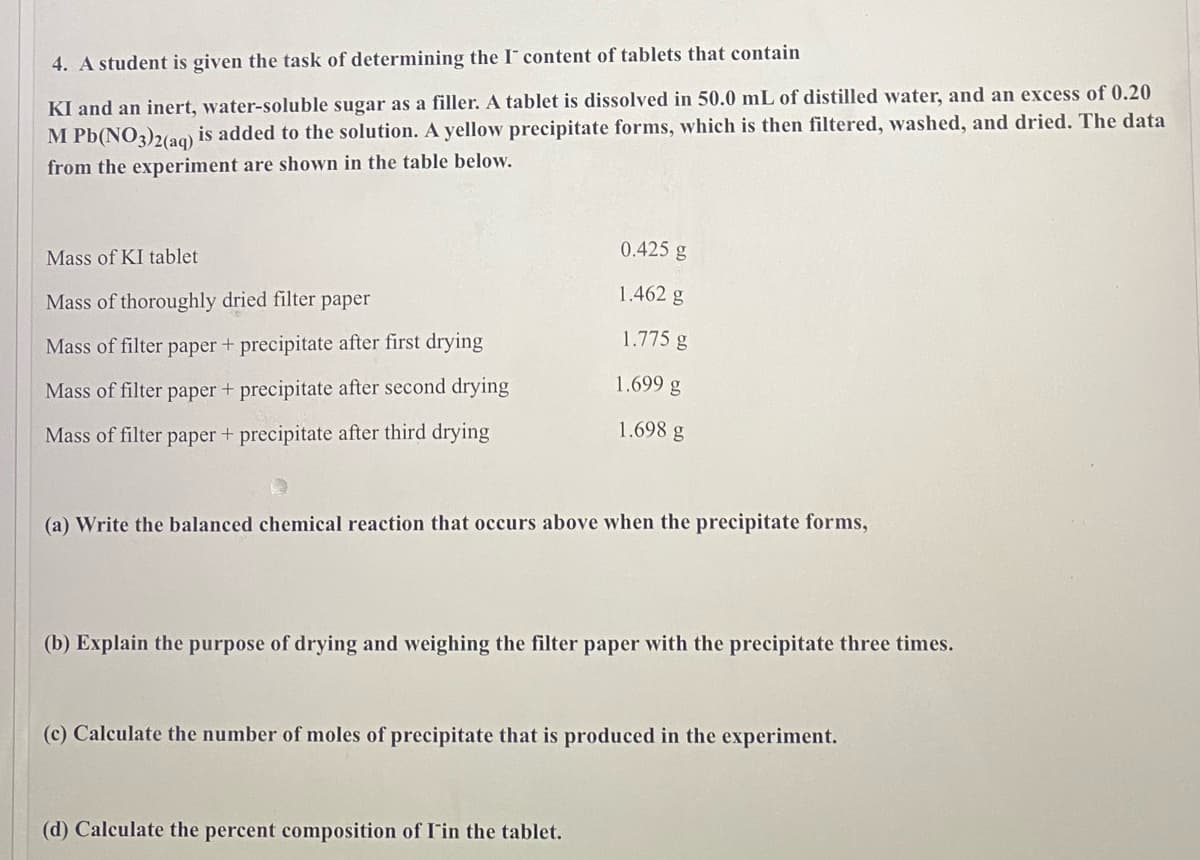 ### Determining the Content of \( I^- \) in Tablets

#### Experiment Overview
A student is tasked with determining the \( I^- \) (iodide ion) content in tablets that contain KI and an inert, water-soluble sugar as a filler. The experiment involves dissolving a tablet in 50.0 mL of distilled water and adding an excess of 0.20 M \( Pb(NO_3)_2(aq) \) to the solution. A yellow precipitate forms, which is then filtered, washed, and dried. The data collected from the experiment is shown in the table below:

| Measurement Description                                | Mass (g) |
|--------------------------------------------------------|----------|
| Mass of KI tablet                                      | 0.425 g  |
| Mass of thoroughly dried filter paper                  | 1.462 g  |
| Mass of filter paper + precipitate after first drying  | 1.775 g  |
| Mass of filter paper + precipitate after second drying | 1.699 g  |
| Mass of filter paper + precipitate after third drying  | 1.698 g  |

#### Questions and Calculations

**(a) Write the balanced chemical reaction that occurs when the precipitate forms.**

The balanced chemical reaction for the formation of the precipitate is:

\[ 2KI + Pb(NO_3)_2 \rightarrow 2KNO_3 + PbI_2 \]

In this reaction, potassium iodide (\( KI \)) reacts with lead nitrate (\( Pb(NO_3)_2 \)) to form potassium nitrate (\( KNO_3 \)) and lead(II) iodide (\( PbI_2 \)), the yellow precipitate.

**(b) Explain the purpose of drying and weighing the filter paper with the precipitate three times.**

Drying and weighing the filter paper with the precipitate three times ensures that all water has been removed from the precipitate, providing a consistent and accurate final mass. By recording mass after each drying cycle, we make sure that:

- All moisture is evaporated
- Any changes in mass are accounted for until a constant mass is reached, indicating that drying is complete.

**(c) Calculate the number of moles of precipitate that is produced in the experiment.**

To calculate the number of moles of precipitate (\( PbI_2 \)) produced, we first determine the mass of the dry precipitate:

Final