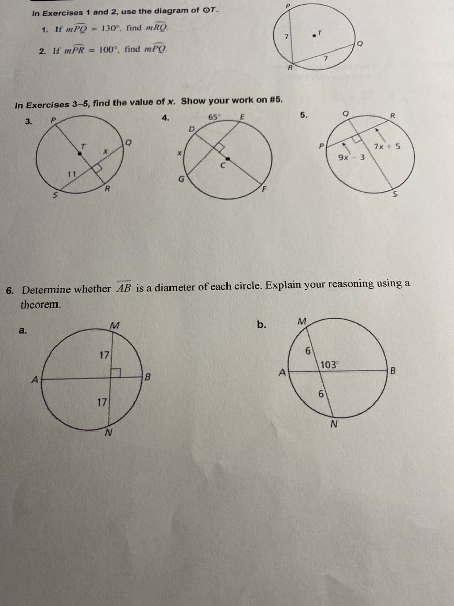 In Exercises 1 and 2, use the diagram of OT.
1. If mPQ = 130°, find mRQ.
2. If mPR = 100°, find mPQ.
In Exercises 3-5, find the value of x. Show your work on #5.
3.
4.
65
5.
R
D.
T.
7x + 5
9x- 3
11
R.
6. Determine whether AB is a diameter of each circle. Explain your reasoning using a
theorem.
M
b.
M.
a.
17
6.
103
B.
17
N.
N.
