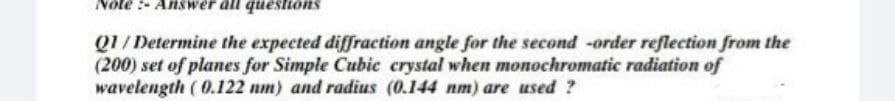 Note :- Answer all questions
Q1/Determine the expected diffraction angle for the second -order reflection from the
(200) set of planes for Simple Cubic crystal when monochromatic radiation of
wavelength ( 0.122 nm) and radius (0.144 nm) are used ?
