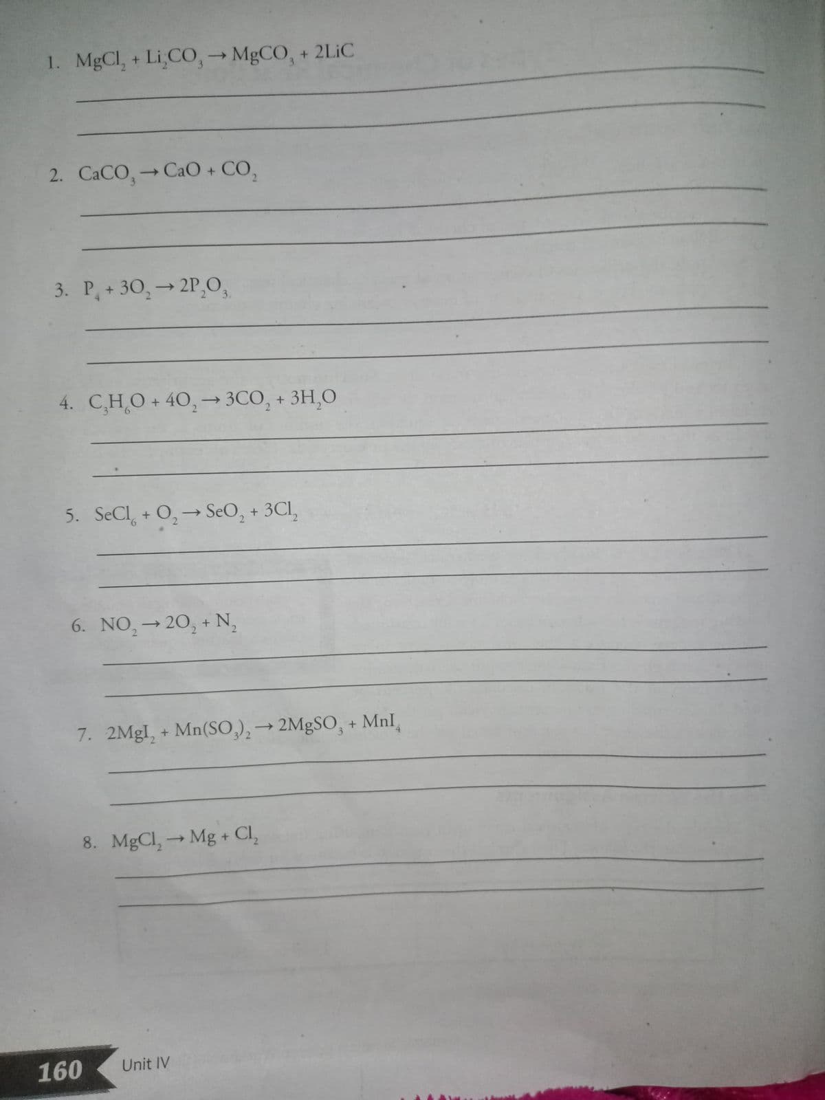 1. MgCl, + Li CO,→ MGCO, + 2LIC
3
2. CACO, CaO + CO,
СаСО, -
→ CaO + CO,
3
2.
3. P + 30,→ 2P,O,
3.
4. C,HO + 40,→ 3CO, + 3H,O
2
5. SeCl + O,-→ SeO, + 3CI,
9.
6. NO,→20, + N,
|
7. 2MGI, + Mn(SO,),→ 2MgSO, + MnI
->
8. MgCl,Mg + Cl,
->
160
Unit IV
