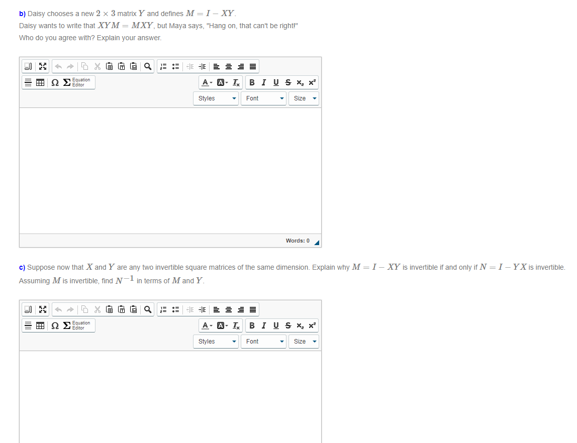 b) Daisy chooses a new 2 × 3 matrix Y and defines M = I - XY.
Daisy wants to write that XYM = MXY, but Maya says, "Hang on, that can't be right!"
Who do you agree with? Explain your answer.
Q
非
E E = E
Equation
O Editor
A- A- I, B I US x, x
Styles
Font
Size
Words: 0
c) Suppose now that X and Y are any two invertible square matrices of the same dimension. Explain why M =I– XY is invertible if and only if N = I -YX is invertible.
Assuming M is invertible, find N-l in terms of M and Y.
E :: HE E E E E E
= HH
Equation
O Editor
A- A- I,
B I US X, x
Styles
Font
Size
