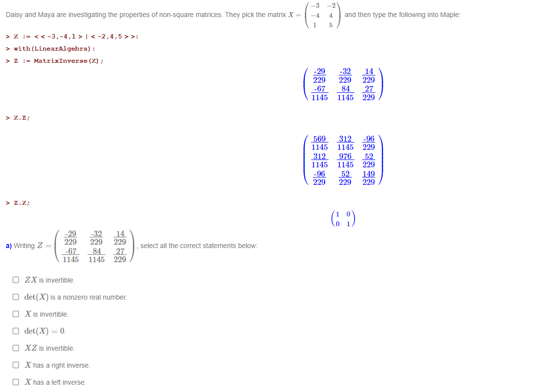 -3
-2
Daisy and Maya are investigating the properties of non-square matrices. They pick the matrix X =
-4
4
and then type the following into Maple:
5
> x := << -3,-4,1 > | < -2,4,5 >>:
> with (LinearAlgebra) :
> z := MatrixInverse (X) ;
(意)
-29
229
-32
229
84
1145
14
229
-67
1145
27
229
> X.Z;
569
1145
312
1145
-96
229
312
1145
976
1145
52
229
-96
229
52
229
149
229
> Z.X;
(: )
-29
229
-32
229
14
229
a) Writing Z =
select all the correct statements below:
-67
1145
84
27
1145 229
O ZX is invertible.
O det(X) is a nonzero real number.
O X is invertible.
O det(X) = 0.
O XZ is invertible.
O X has a right inverse.
O X has a left inverse.
