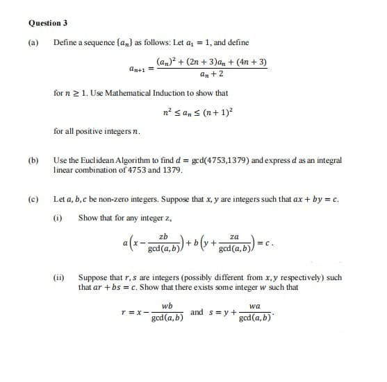 Question 3
(a)
Define a sequence {an} as follows: Let az = 1, and define
(an)? + (2n + 3)an + (4n + 3)
an+1
an + 2
for n 2 1. Use Mathematical Induction to show that
n? s an < (n+ 1)?
for all positive integers n.
(b)
Use the Euclidean Algorithm to find d = ged(4753,1379) and express d as an integral
linear combination of 4753 and 1379.
(c)
Let a, b,c be non-zero integers. Suppose that x, y are integers such that ax + by = c.
(i) Show that for any integer z,
zb
a(x- god(a.b) + b (y +pod(a.) = c.
gcd(a, b)
Suppose that r, s are integers (possibly different from x,y respectively) such
that ar + bs = c. Show that there exists some integer w such that
(ii)
wb
wa
r =x-
and s= y +
gcd(a,b)
gcd(a, b)
