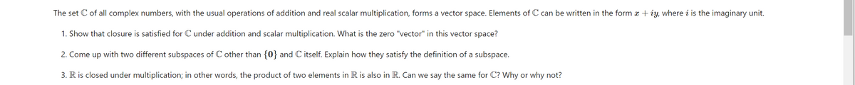 The set C of all complex numbers, with the usual operations of addition and real scalar multiplication, forms a vector space. Elements of C can be written in the form x + iy, where i is the imaginary unit.
1. Show that closure is satisfied for C under addition and scalar multiplication. What is the zero "vector" in this vector space?
2. Come up with two different subspaces of C other than {0} and C itself. Explain how they satisfy the definition of a subspace.
3. R is closed under multiplication; in other words, the product of two elements in R is also in R. Can we say the same for C? Why or why not?
