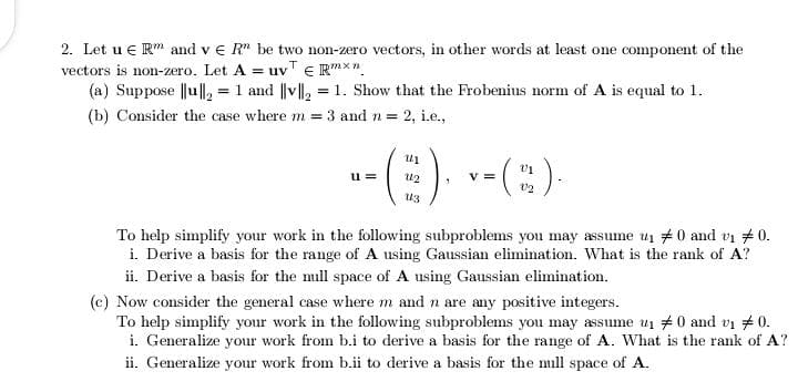 2. Let u e R" and v e R" be two non-zero vectors, in other words at least one component of the
vectors is non-zero. Let A = uvT E Rmxn.
(a) Suppose ||u||, = 1 and ||v||, = 1. Show that the Frobenius norm of A is equal to 1.
(b) Consider the case where m = 3 and n = 2, i.e.,
-E), -(:)
u =
V =
To help simplify your work in the following subproblems you may assume ui #0 and vi # 0.
i. Derive a basis for the range of A using Gaussian elimination. What is the rank of A?
ii. Derive a basis for the null space of A using Gaussian elimination.
(c) Now consider the general case where m and n are any positive integers.
To help simplify your work in the following subproblems you may assume u1 #0 and vi # 0.
i. Generalize your work from b.i to derive a basis for the range of A. What is the rank of A?
ii. Generalize your work from b.ii to derive a basis for the null space of A.
