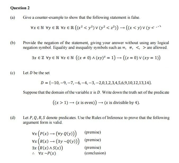 Question 2
(a)
Give a counter-example to show that the following statement is false.
Vx EN Vy ER Vz € R ((x? < y²) v (y? < z?)) → (x < y) V (y < -
(b)
Provide the negation of the statement, giving your answer without using any logical
negation symbol. Equality and inequality symbols such as =, +, <, > are allowed.
3x € Z vy EN Vz EN (x + 0) A (xy)² = 1) → ((z = 0) v (xy = 1))
(c)
Let D be the set
D = {-10,–9, –7,-6, -4, -3, -2,0,1,2,3,4,5,6,9,10,12,13,14}.
Suppose that the domain of the variable x is D. Write down the truth set of the predicate
((x > 1) – (x is even)) → (x is divisible by 4).
(d)
Let P, Q, R, S denote predicates. Use the Rules of Inference to prove that the following
argument form is valid.
vx (P(x) → (vy Q0))
Vx (R(x) → (3y ~Q)) (premise)
3x (R(x) A S(x))
: Vx -P(x)
(premise)
(premise)
(conclusion)
