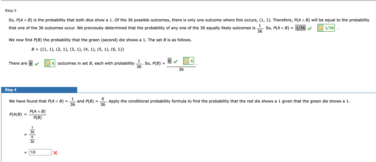 Step 3
So, P(A n B) is the probability that both dice show a 1. Of the 36 possible outcomes, there is only one outcome where this occurs, (1, 1). Therefore, P(A n B) will be equal to the probability
1
that one of the 36 outcomes occur. We previously determined that the probability of any one of the 36 equally likely outcomes is So, P(A n B) = 1/36
1/36
36
We now find P(B) the probability that the green (second) die shows a 1. The set B is as follows.
B {(1, 1), (2, 1), (3, 1), (4, 1), (5, 1), (6, 1)}
There are 6
Step 4
1
We have found that P(A n B) = and P(B)
36
P(AIB)
=
=
||
P(An B)
P(B)
1
36
6
36
1/8
6 outcomes in set B, each with probability So, P(B)
X
=
1
36
6
36
=
36
Apply the conditional probability formula to find the probability that the red die shows a 1 given that the green die shows a 1.