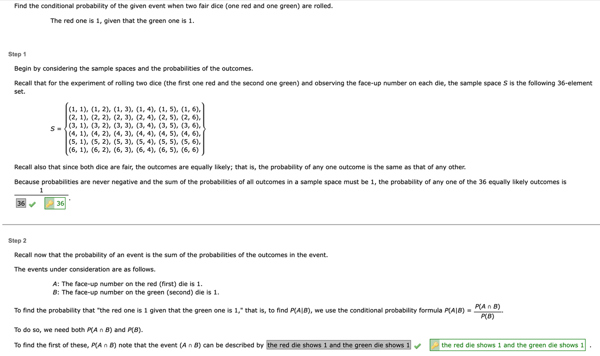 Find the conditional probability of the given event when two fair dice (one red and one green) are rolled.
The red one is 1, given that the green one is 1.
Step 1
Begin by considering the sample spaces and the probabilities of the outcomes.
Recall that for the experiment of rolling two dice (the first one red and the second one green) and observing the face-up number on each die, the sample space S is the following 36-element
set.
36
S =
Recall also that since both dice are fair, the outcomes are equally likely; that is, the probability of any one outcome is the same as that of any other.
Because probabilities are never negative and the sum of the probabilities of all outcomes in a sample space must be 1, the probability of any one of the 36 equally likely outcomes is
1
(1, 1), (1, 2), (1, 3), (1, 4), (1, 5), (1, 6),
(2, 1), (2, 2), (2, 3),
(2, 4), (2, 5), (2, 6),
(3, 4),
(3, 5), (3, 6),
(3, 1), (3, 2), (3, 3),
(4, 1), (4, 2), (4, 3),
(5, 1), (5, 2), (5, 3),
(4, 4), (4, 5),
(4, 6),
(5, 4), (5, 5), (5, 6),
(6, 4), (6, 5), (6, 6)
(6, 1), (6, 2), (6, 3),
36
Step 2
Recall now that the probability of an event is the sum of the probabilities of the outcomes in the event.
The events under consideration are as follows.
A: The face-up number on the red (first) die is 1.
B: The face-up number on the green (second) die is 1.
To find the probability that "the red one is 1 given that the green one is 1," that is, to find P(AIB), we use the conditional probability formula P(AIB)
To do so, we need both P(A n B) and P(B).
To find the first of these, P(A n B) note that the event (A n B) can be described by the red die shows 1 and the green die shows 1
=
P(A n B)
P(B)
the red die shows 1 and the green die shows 1