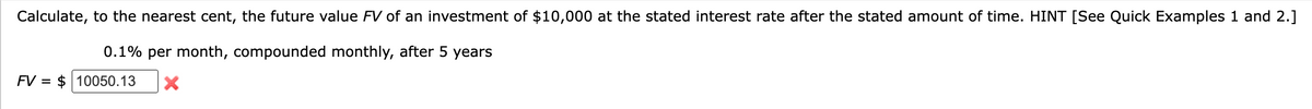 Calculate, to the nearest cent, the future value FV of an investment of $10,000 at the stated interest rate after the stated amount of time. HINT [See Quick Examples 1 and 2.]
0.1% per month, compounded monthly, after 5 years
FV = $10050.13 X