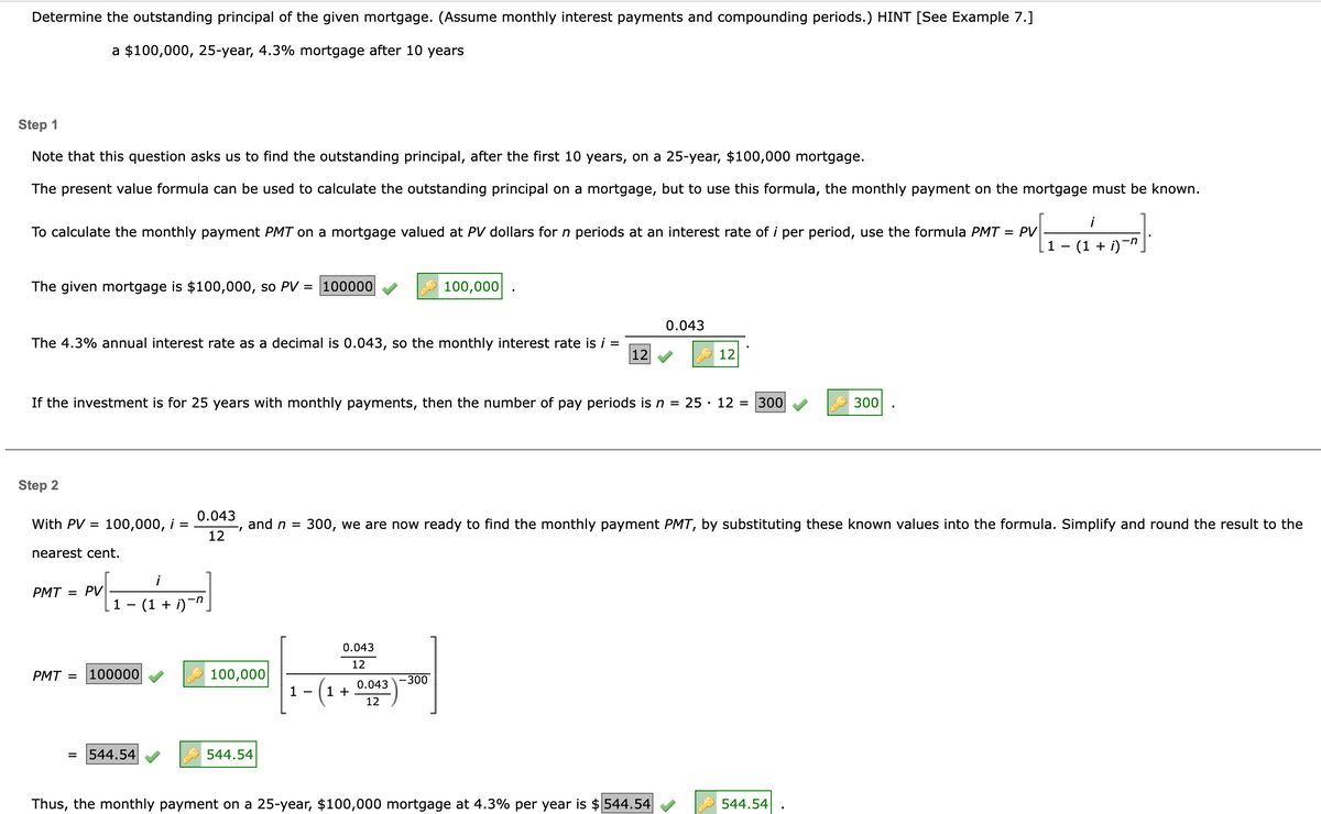 Determine the outstanding principal of the given mortgage. (Assume monthly interest payments and compounding periods.) HINT [See Example 7.]
a $100,000, 25-year, 4.3% mortgage after 10 years
Step 1
Note that this question asks us to find the outstanding principal, after the first 10 years, on a 25-year, $100,000 mortgage.
The present value formula can be used to calculate the outstanding principal on a mortgage, but to use this formula, the monthly payment on the mortgage must be known.
To calculate the monthly payment PMT on a mortgage valued at PV dollars for n periods at an interest rate of i per period, use the formula PMT = PV
The given mortgage is $100,000, so PV = 100000
The 4.3% annual interest rate as a decimal is 0.043, so the monthly interest rate is i =
12
Step 2
With PV = 100,000, i
=
If the investment is for 25 years with monthly payments, then the number of pay periods is n = 25. 12 = 300
nearest cent.
PMT = PV
PMT =
=
1 − (1 + i)¯″¸
100000
0.043
and n =
"I
12
544.54
100,000
544.54
1
0.043
12
100,000
- (1 +
0.043
12
-300
0.043
300, we are now ready to find the monthly payment PMT, by substituting these known values into the formula. Simplify and round the result to the
12
Thus, the monthly payment on a 25-year, $100,000 mortgage at 4.3% per year is $544.54
300
544.54
1 − (1 + i)¯n¸