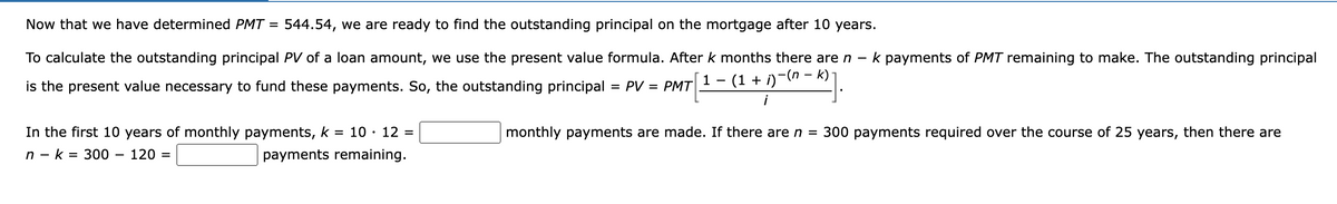 Now that we have determined PMT = 544.54, we are ready to find the outstanding principal on the mortgage after 10 years.
To calculate the outstanding principal PV of a loan amount, we use the present value formula. After k months there are n - k payments of PMT remaining to make. The outstanding principal
1 − (1 + i)−(n − k) -
is the present value necessary to fund these payments. So, the outstanding principal = PV = PMT
In the first 10 years of monthly payments, k = 10 - 12 =
nk 300 120 =
payments remaining.
monthly payments are made. If there are n = 300 payments required over the course of 25 years, then there are