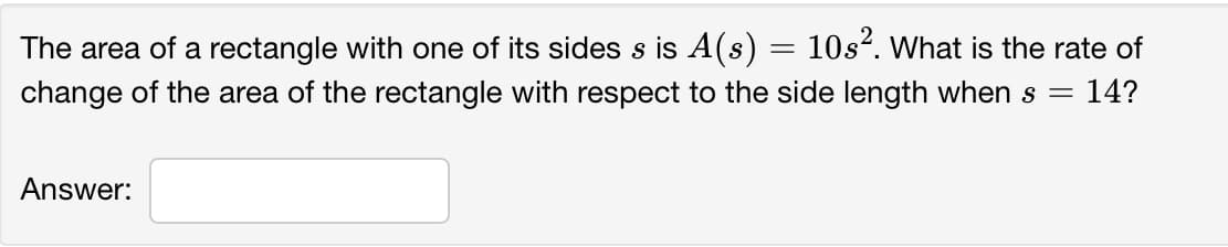 The area of a rectangle with one of its sides s is A(s) = 10s?. What is the rate of
change of the area of the rectangle with respect to the side length when s =
14?
Answer:
