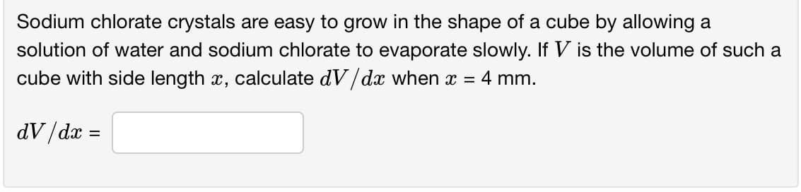 Sodium chlorate crystals are easy to grow in the shape of a cube by allowing a
solution of water and sodium chlorate to evaporate slowly. If V is the volume of such a
cube with side length x, calculate dV/dx when x
4 mm.
dV/dx =
