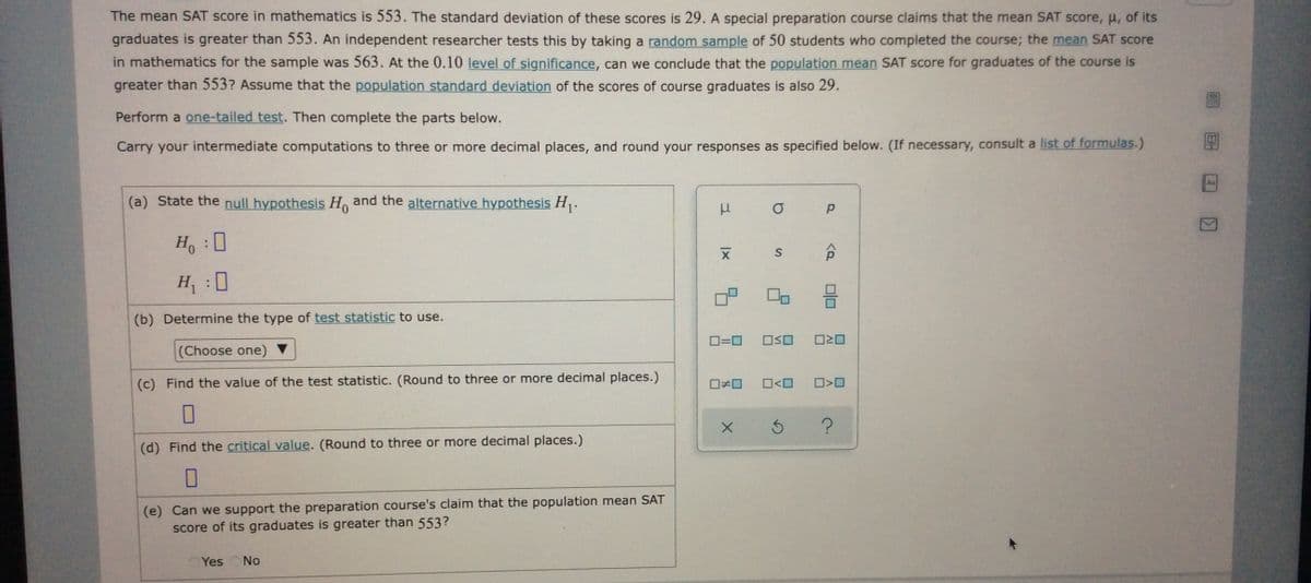 The mean SAT score in mathematics is 553. The standard deviation of these scores is 29. A special preparation course claims that the mean SAT score, u, of its
graduates is greater than 553. An independent researcher tests this by taking a random sample of 50 students who completed the course; the mean SAT score
in mathematics for the sample was 563. At the 0.10 level of significance, can we conclude that the population mean SAT score for graduates of the course is
greater than 553? Assume that the population standard deviation of the scores of course graduates is also 29.
Perform a one-tailed test. Then complete the parts below.
Carry your intermediate computations to three or more decimal places, and round your responses as specified below. (If necessary, consult a list of formulas.)
(a) State the null hypothesis H, and the alternative hypothesis H.
H :0
H :0
(b) Determine the type of test statistic to use.
O=0
(Choose one)
(c) Find the value of the test statistic. (Round to three or more decimal places.)
O<O
(d) Find the critical value. (Round to three or more decimal places.)
(e) Can we support the preparation course's claim that the population mean SAT
score of its graduates is greater than 553?
Yes
No
