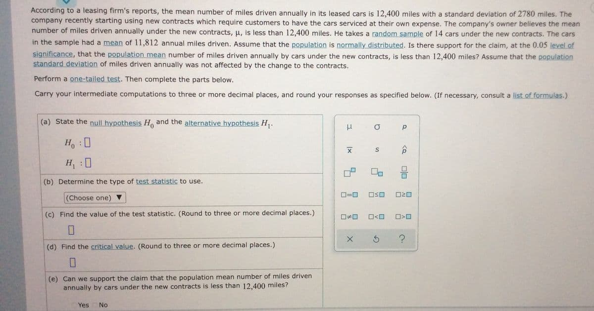 According to a leasing firm's reports, the mean number of miles driven annually in its leased cars is 12,400 miles with a standard deviation of 2780 miles. The
company recently starting using new contracts which require customers to have the cars serviced at their own expense. The company's owner believes the mean
number of miles driven annually under the new contracts, u, is less than 12,400 miles. He takes a random sample of 14 cars under the new contracts. The cars
in the sample had a mean of 11,812 annual miles driven. Assume that the population is normally distributed. Is there support for the claim, at the 0.05 level of
significance, that the population mean number of miles driven annually by cars under the new contracts, is less than 12,400 miles? Assume that the population
standard deviation of miles driven annually was not affected by the change to the contracts.
Perform a one-tailed test. Then complete the parts below.
Carry your intermediate computations to three or more decimal places, and round your responses as specified below. (If necessary, consult a list of formulas.)
(a) State the null hypothesis H and the alternative hypothesis H,.
H, :0
H :0
(b) Determine the type of test statistic to use.
D=0
ロSロ
O20
(Choose one) ▼
(c) Find the value of the test statistic. (Round to three or more decimal places.)
O<O
(d) Find the critical value. (Round to three or more decimal places.)
(e) Can we support the claim that the population mean number of miles driven
annually by cars under the new contracts is less than 12.400 miles?
Yes No
