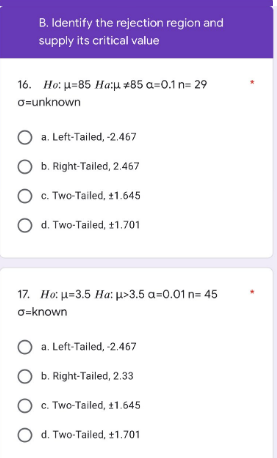 B. Identify the rejection region and
supply its critical value
16. Ho: μ-85 Ha:μ #85 a=0.1 n=29
o=unknown
a. Left-Tailed, -2.467
b. Right-Tailed, 2.467
O c. Two-Tailed, +1.645
O d. Two-Tailed, 11.701
17. Ho: μ-3.5 Ha: μ>3.5 a=0.01 n=45
o-known
O a. Left-Tailed, -2.467
b. Right-Tailed, 2.33
O c. Two-Tailed, 11.645
O d. Two-Tailed, ±1.701