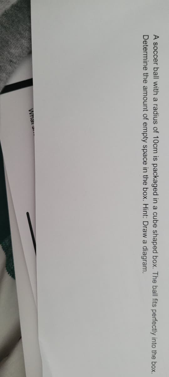 A soccer ball with a radius of 10cm is packaged in a cube shaped box. The ball fits perfectly into the box.
Determine the amount of empty space in the box. Hint: Draw a diagram.
What
