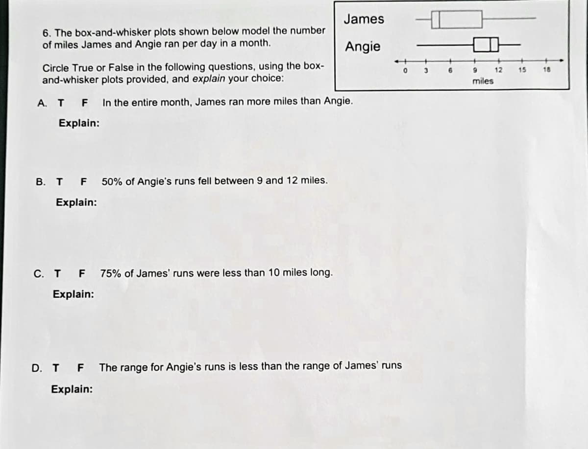 James
6. The box-and-whisker plots shown below model the number
of miles James and Angie ran per day in a month.
Angie
+
Circle True or False in the following questions, using the box-
and-whisker plots provided, and explain your choice:
6
12
15
18
miles
А. Т F
In the entire month, James ran more miles than Angie.
Explain:
В. т F
50% of Angie's runs fell between 9 and 12 miles.
Explain:
С. т F
75% of James' runs were less than 10 miles long.
Explain:
D. T F
The range for Angie's runs is less than the range of James' runs
Explain:
