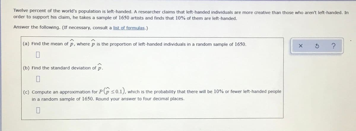 Twelve percent of the world's population is left-handed. A researcher dlaims that left-handed individuals are more creative than those who aren't left-handed. In
order to support his claim, he takes a sample of 1650 artists and finds that 10% of them are left-handed.
Answer the following. (If necessary, consult a list of formulas.)
(a) Find the mean of p, wherep is the proportion of left-handed individuals in a random sample of 1650.
(b) Find the standard deviation of p.
(c) Compute an approximation for P(p <0.1), which is the probability that there will be 10% or fewer left-handed people
in a random sample of 1650. Round your answer to four decimal places.
