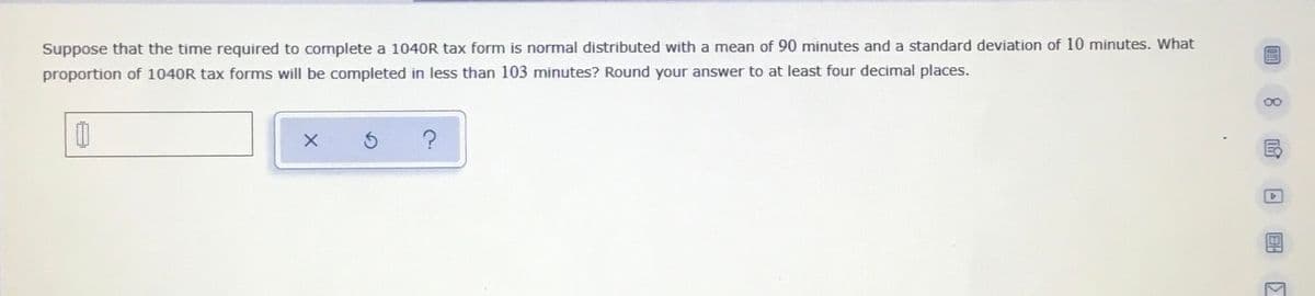 Suppose that the time required to complete a 1040R tax form is normal distributed with a mean of 90 minutes and a standard deviation of 10 minutes. What
proportion of 1040R tax forms will be completed in less than 103 minutes? Round your answer to at least four decimal places.
