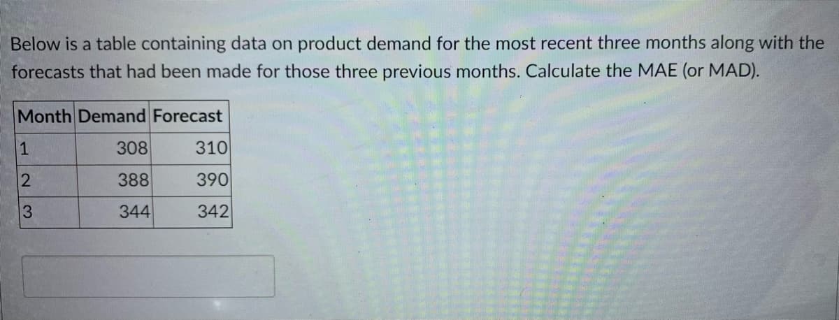 Below is a table containing data on product demand for the most recent three months along with the
forecasts that had been made for those three previous months. Calculate the MAE (or MAD).
Month Demand Forecast
1
308
310
388
390
344
342
