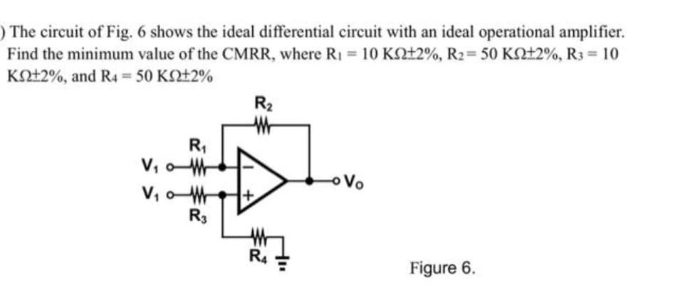 ) The circuit of Fig. 6 shows the ideal differential circuit with an ideal operational amplifier.
Find the minimum value of the CMRR, where R₁ = 10 K±2%, R₂ = 50 K±2%, R3 = 10
ΚΩ+2%, and R4 = 50 ΚΩ+2%
R₁
V₁0M
V₁0
R3
R₂
W
W
R4
- Vo
Figure 6.