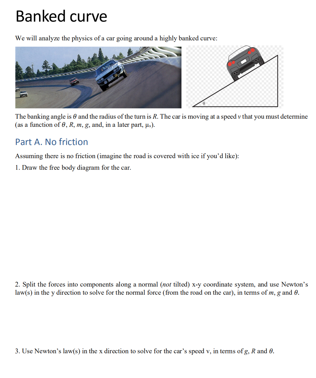 Banked curve
We will analyze the physics of a car going around a highly banked curve:
The banking angle is and the radius of the turn is R. The car is moving at a speed v that you must determine
(as a function of 0, R, m, g, and, in a later part, µs).
Part A. No friction
Assuming there is no friction (imagine the road is covered with ice if you'd like):
1. Draw the free body diagram for the car.
2. Split the forces into components along a normal (not tilted) x-y coordinate system, and use Newton's
law(s) in the y direction to solve for the normal force (from the road on the car), in terms of m, g and 0.
3. Use Newton's law(s) in the x direction to solve for the car's speed v, in terms of g, R and 0.