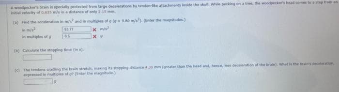 A woodpecker's brain is specially protected from large decelerations by tendon-ke attachments inside the skull. While pecking on a tree, the woodpecker's head comes to a stop brom an
initial velocity of 0.535 m/s in a distance of only 2.15 mm.
(a) Find the acceleration in m/s² and in multiples of g (g=9.80 mys). (Enter the magnitudes)
in m/s2
in multiples of g
x m/s²
x 9
93.77
95
(b) Calculate the stopping time (in s).
(c) The tendons crading the brain stretch, making its stopping distance 4.30 mm (greater than the head and, hence, less deceleration of the brain). What is the brain's deceleration,
expressed in multiples of g? (Enter the magnitude.)