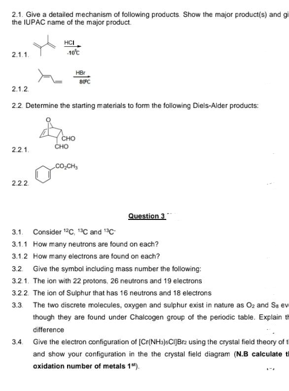 2.1. Give a detailed mechanism of following products. Show the major product(s) and gi
the IUPAC name of the major product.
2.1.1.
2.1.2
2.2.1.
HCI
2.2.2
-10°C
2.2. Determine the starting materials to form the following Diels-Alder products:
HBr
CHO
CHO
80°C
CO₂CH3
Question 3
3.1. Consider 12C, 13C and 13C-
3.1.1 How many neutrons are found on each?
3.1.2 How many electrons are found on each?
3.2. Give the symbol including mass number the following:
3.2.1. The ion with 22 protons, 26 neutrons and 19 electrons
3.2.2. The ion of Sulphur that has 16 neutrons and 18 electrons
3.3. The two discrete molecules, oxygen and sulphur exist in nature as O2 and Sa ev
though they are found under Chalcogen group of the periodic table. Explain th
difference
3.4. Give the electron configuration of [Cr(NH3)5Cl]Br2 using the crystal field theory of th
and show your configuration in the the crystal field diagram (N.B calculate t
oxidation number of metals 1st).