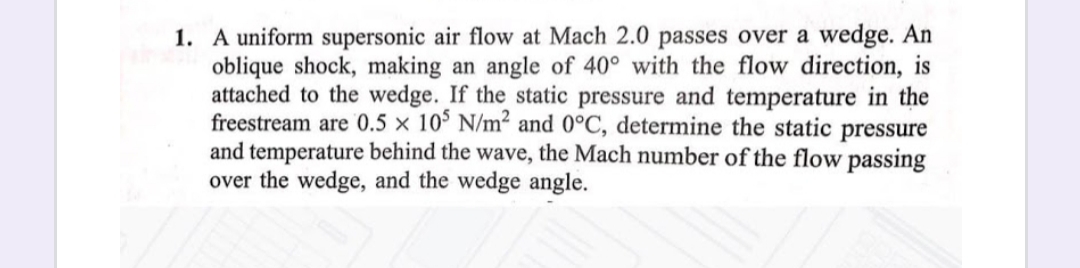 1. A uniform supersonic air flow at Mach 2.0 passes over a wedge. An
oblique shock, making an angle of 40° with the flow direction, is
attached to the wedge. If the static pressure and temperature in the
freestream are 0.5 × 10° N/m² and 0°C, determine the static pressure
and temperature behind the wave, the Mach number of the flow passing
over the wedge, and the wedge angle.
