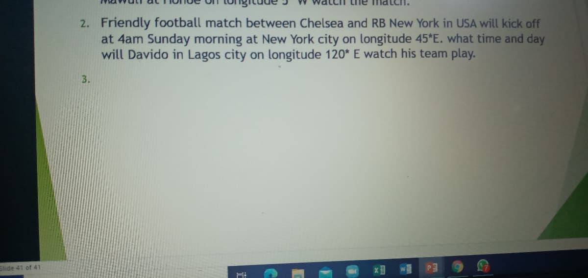 2. Friendly football match between Chelsea and RB New York in USA will kick off
at 4am Sunday morning at New York city on longitude 45*E. what time and day
will Davido in Lagos city on longitude 120* E watch his team play.
3.
Slide 41 of 41
