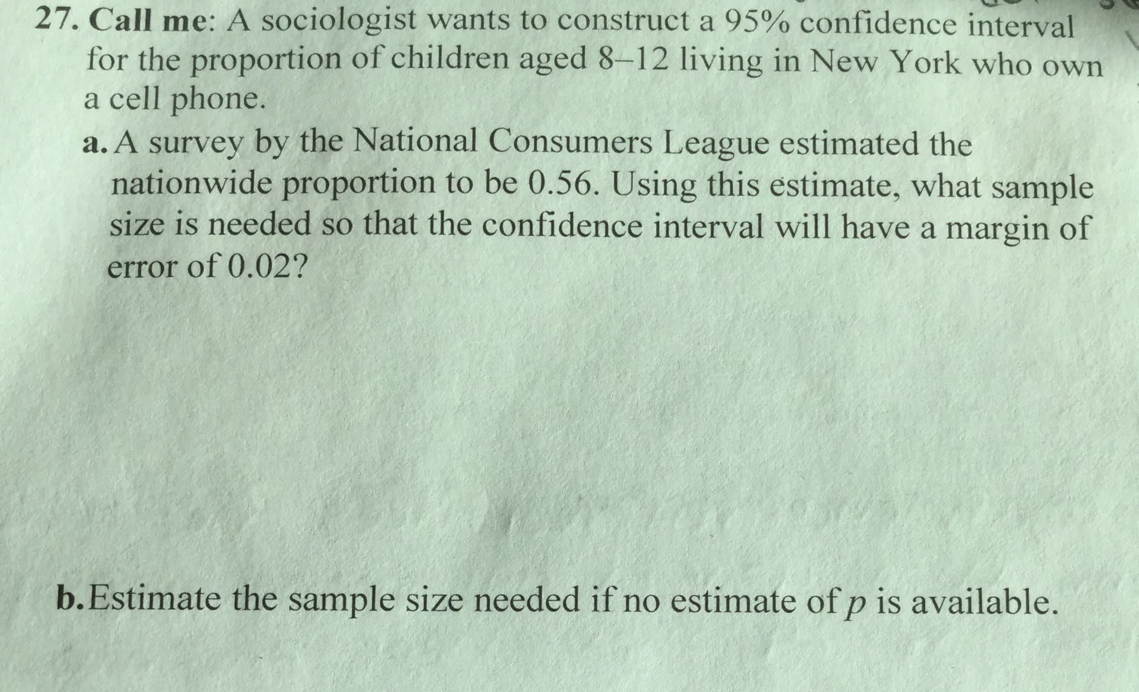 27. Call me: A sociologist wants to construct a 95% confidence interval
for the proportion of children aged 8-12 living in New York who own
a cell phone.
a. A survey by the National Consumers League estimated the
nationwide proportion to be 0.56. Using this estimate, what sample
size is needed so that the confidence interval will have a margin of
error of 0.02?
b.Estimate the sample size needed if no estimate of p is available.
