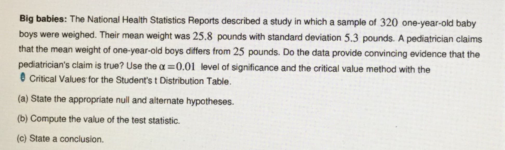 Big babies: The National Health Statistics Reports described a study in which a sample of 320 one-year-old baby
boys were weighed. Their mean weight was 25.8 pounds with standard deviation 5.3 pounds. A pediatrician claims
that the mean weight of one-year-old boys differs from 25 pounds. Do the data provide convincing evidence that the
pediatrician's claim is true? Use the a 0.01 level of significance and the critical value method with the
Critical Values for the Student's t Distribution Table
(a) State the appropriate null and alternate hypotheses.
(b) Compute the value of the test statistic.
(c) State a conclusion.
