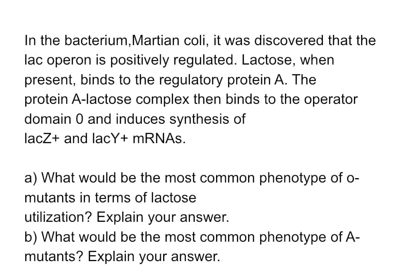 **Regulation of Lac Operon in Martian coli**

In the bacterium *Martian coli*, it was discovered that the lac operon is positively regulated. Lactose, when present, binds to the regulatory protein A. The protein A-lactose complex then binds to the operator domain O and induces synthesis of lacZ+ and lacY+ mRNAs.

**Questions**

**a) What would be the most common phenotype of O- mutants in terms of lactose utilization? Explain your answer.**

**b) What would be the most common phenotype of A- mutants? Explain your answer.**