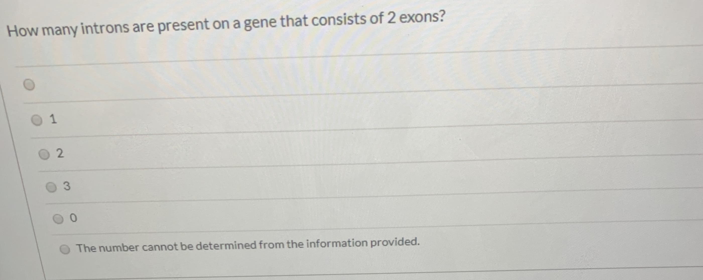 ### Question:
How many introns are present on a gene that consists of 2 exons?

### Answer Options:
- 1
- 2
- 3
- 0
- The number cannot be determined from the information provided.

### Explanation:
The question is asking about the number of introns in a gene that has 2 exons. 

#### Clarification:
In eukaryotic genes, an **exon** is a segment of a DNA or RNA molecule containing information coding for a protein or peptide sequence. An **intron** is a segment of a DNA or RNA molecule that does not code for proteins and interrupts the sequence of genes.

For a gene with 2 exons, typically each exon is separated by one intron. Therefore, if there are 2 exons, you will have 1 intron separating them.

### Correct Answer:
- 1