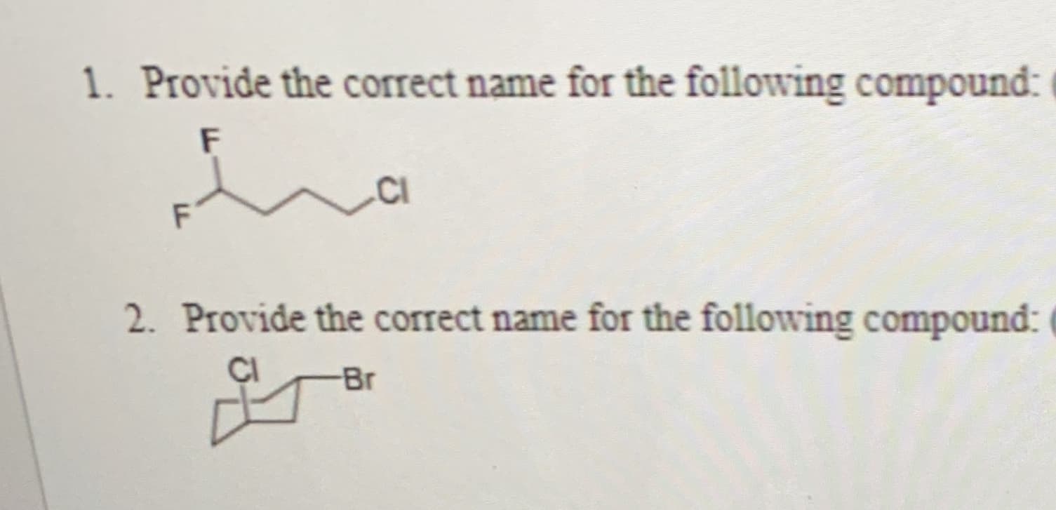 ### Chemistry Nomenclature Exercise

**1. Provide the correct name for the following compound:**

![Compound 1](image_url_here)

This compound is represented by a chemical structure diagram. The structure consists of:
- A six-carbon chain.
- Fluorine (F) atoms attached to the first and second carbon atoms.
- A chlorine (Cl) atom attached to the sixth carbon atom.

**2. Provide the correct name for the following compound:**

![Compound 2](image_url_here)

This compound involves a bicyclic structure, with the following features:
- A chlorine (Cl) atom attached to the first carbon atom of the bicyclic structure.
- A bromine (Br) atom attached to the second carbon atom of the bicyclic structure.

Remember to follow IUPAC (International Union of Pure and Applied Chemistry) rules for naming organic compounds, taking into account the position and alphabetical order of substituents.

---

**Note:**
- Ensure image URLs are replaced with actual links to the compound structures for better visualization.
- This exercise is aimed at practicing organic chemistry nomenclature skills.