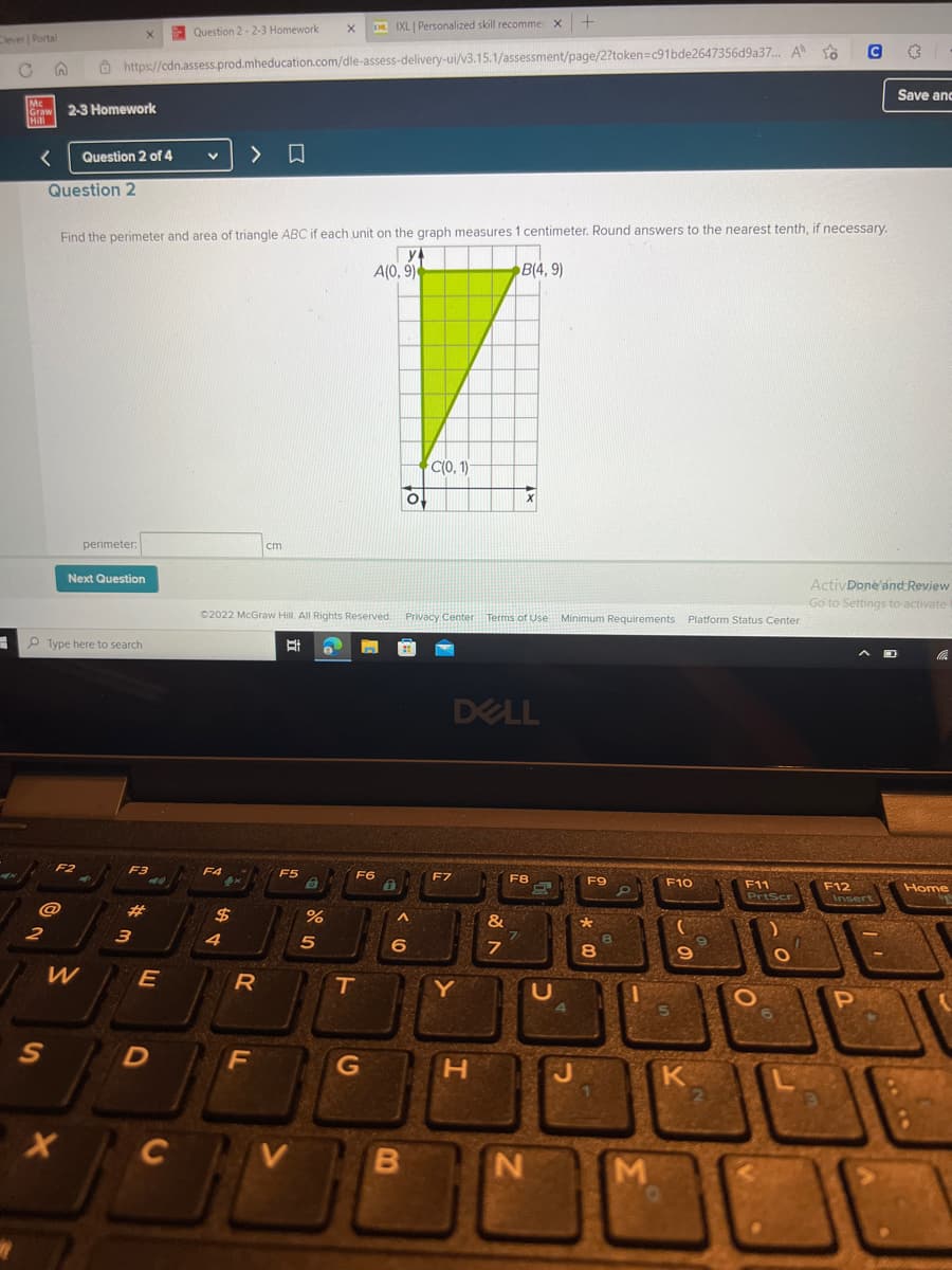 Clever | Portal
3
R
Mc
Graw 2-3 Homework
Hill
< Question 2 of 4
Question 2
2
@
S
XIXL | Personalized skill recommer x +
X
https://cdn.assess.prod.mheducation.com/dle-assess-delivery-ui/v3.15.1/assessment/page/2?token=c91bde2647356d9a37... A
F2
Type here to search
X
Next Question
W
perimeter:
X
Find the perimeter and area of triangle ABC if each unit on the graph measures 1 centimeter. Round answers to the nearest tenth, if necessary.
y
A(0, 9)
B(4,9)
F3
3
E
D
Question 2-2-3 Homework X
C
F4
>
$
4
Ⓒ2022 McGraw Hill. All Rights Reserved. Privacy Center Terms of Use Minimum Requirements Platform Status Center
Bi
R
□
cm
F
F5
V
%
5
F6
T
G
^
6
C(0, 1)
B
F7
DELL
Y
X
H
&
7
F8
N
R
U
J
F9
*
8
8
M
F10
9
K
2
F11
PrtScr
O
O
F12
C
Inser
ActivDone and Review
Go to Settings to activate
P
0
Save anc
operas
Home
C