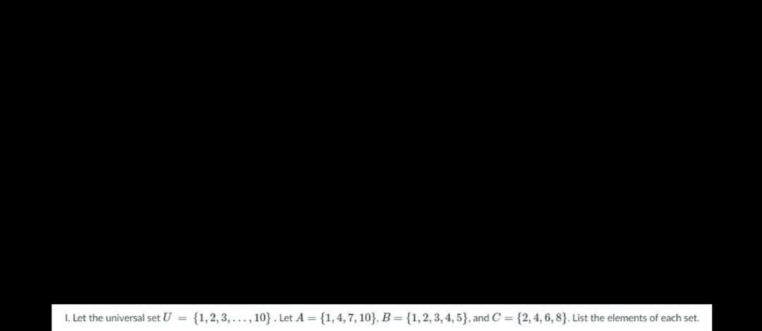 I. Let the universal set U =
{1,2, 3, ..., 10}. Let A = {1,4, 7, 10}, B = {1,2, 3, 4, 5}, and C = {2,4, 6, 8}. List the elements of each set.
