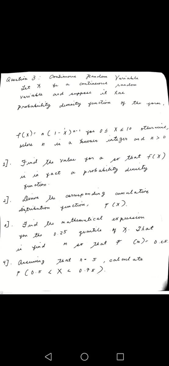 Question 3
Continuous
Ran olom
Continuous
Variable
Let X
a
sanodom
Varu'able
and suppose
it
probabuhty demaity qun ition
of the
yorm,
f(x)= a(I- )n-' you o s X s 10
other neiie
Yenouer unte ger an d n > o
mhere
a
1]. Fnd the Valu
for a
so that fcx)
prob ability dinuly
in
yact
fun etion .
Denve
the
dirtrihution
cerrisp on din g
cum ul a ture
fun ction
7 (x).
J.
Find the mathematical
ex pussion
quantile
4 X. 2hat
you the
0.25
yend
that
CM)- 0.25.
4]. Aeumng
that
5
cal cul ate
P Co.5 < X <
0:75 ).
< O O
