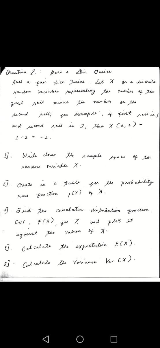 Quition 2:
keu a
Die
I uu ce
Rall a fau
dice Juui ce . Lit X
se a dii crute
sandom
vasiable representing the
rumber
* the
yesst
sell
the
min us
um ker
on th
se cond
sall;
for examp le
4 fiust pell i 1
and second
sall u 2, then x Ca, 2) -
1-2
- 1.
1] .
Write drun
the
s ample
Apace
of the
san olom
Vari'akle X -
2].
in
falle
for the probakility
Create
a
fun ction
pex)
of
mare
]. J nd the
cumul atue dis prikution fun etwin
CDF, FCx)
yor
and zlot it
ag aunt
the
Values
of
1.
Cal cul ate
the expectation
ECX).
5]
Cal culate he Variance
Var Cx).
O
