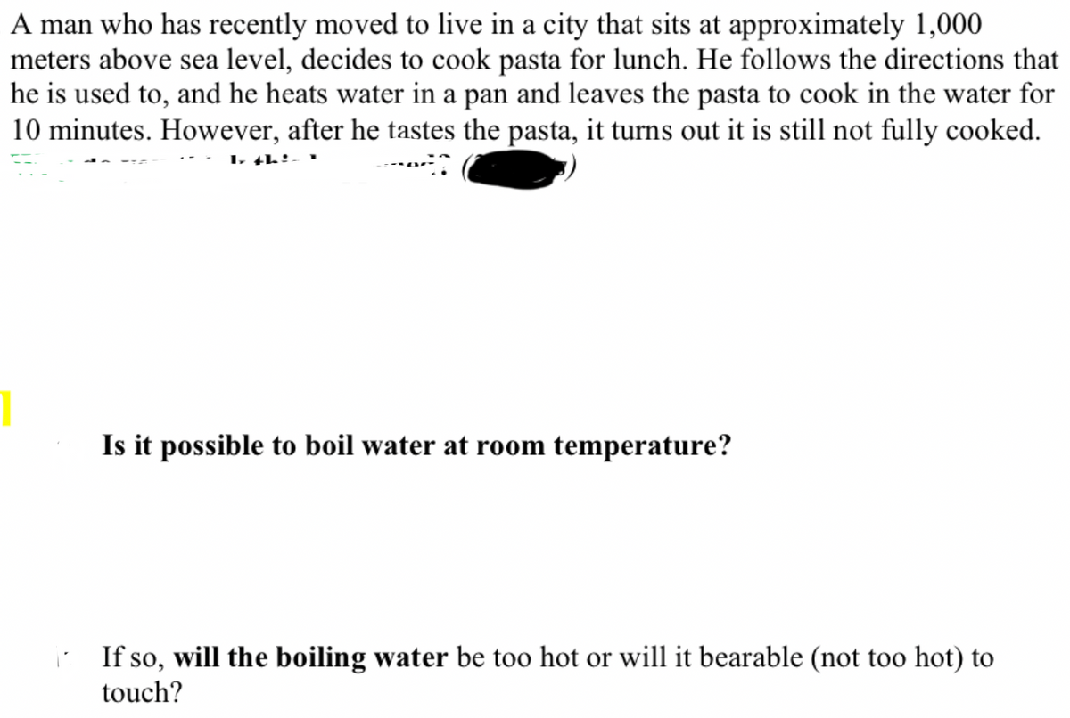 A man who has recently moved to live in a city that sits at approximately 1,000
meters above sea level, decides to cook pasta for lunch. He follows the directions that
he is used to, and he heats water in a pan and leaves the pasta to cook in the water for
10 minutes. However, after he tastes the pasta, it turns out it is still not fully cooked.
4
I th
Is it possible to boil water at room temperature?
If so, will the boiling water be too hot or will it bearable (not too hot) to
touch?