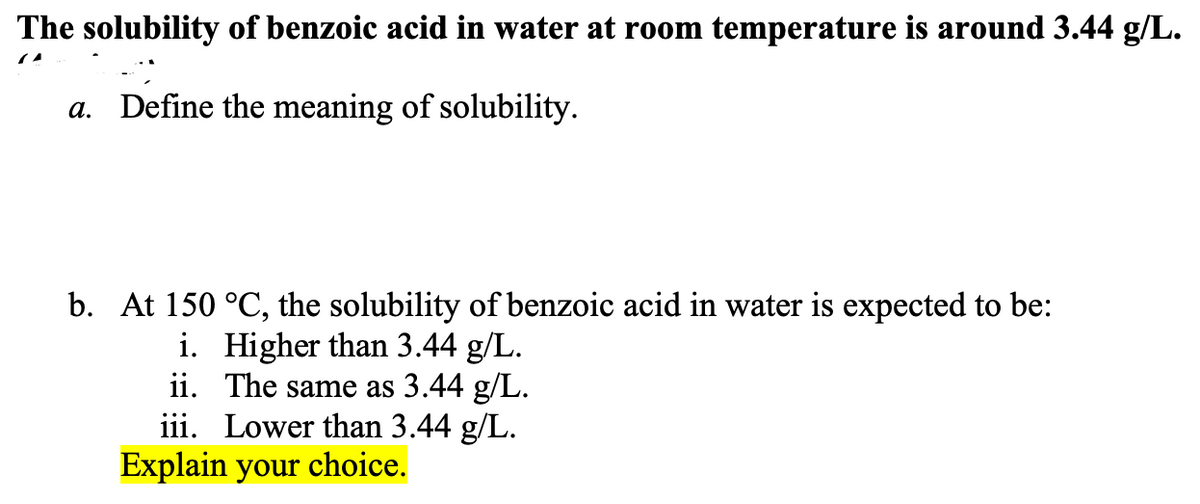 The solubility of benzoic acid in water at room temperature is around 3.44 g/L.
a. Define the meaning of solubility.
b. At 150 °C, the solubility of benzoic acid in water is expected to be:
i. Higher than 3.44 g/L.
ii. The same as 3.44 g/L.
iii. Lower than 3.44 g/L.
Explain your choice.