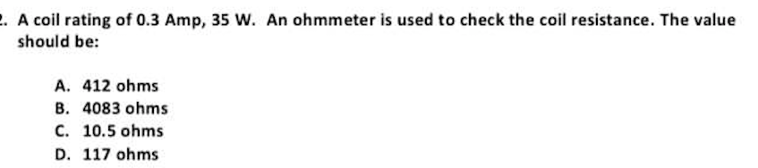 2. A coil rating of 0.3 Amp, 35 W. An ohmmeter is used to check the coil resistance. The value
should be:
A. 412 ohms
B. 4083 ohms
C. 10.5 ohms
D. 117 ohms